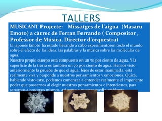 TALLERS
MUSICANT Projecte: Missatges de l’aigua (Masaru
Emoto) a càrrec de Ferran Ferrando ( Compositor ,
Professor de Música, Director d’orquestra)
El japonés Emoto ha estado llevando a cabo experimentosen todo el mundo
sobre el efecto de las ideas, las palabras y la música sobre las moléculas de
agua.
Nuestro propio cuerpo está compuesto en un 70 por ciento de agua. Y la
superficie de la tierra es también un 70 por ciento de agua. Hemos visto
anteriormente la prueba de que el agua, lejos de estar inanimada, está
realmente viva y responde a nuestros pensamientos y emociones. Quizá,
habiendo visto esto, podamos comenzar a entender realmente el imponente
poder que poseemos al elegir nuestros pensamientos e intenciones, para
sanarnos a nosotros mismos, así como a nuestro medio ambiente.
 