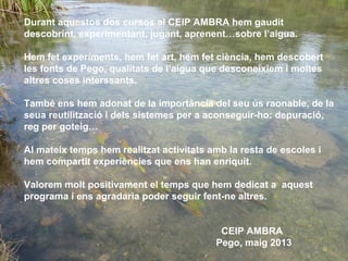 Durant aquestos dos cursos al CEIP AMBRA hem gaudit
descobrint, experimentant, jugant, aprenent…sobre l’aigua.
Hem fet experiments, hem fet art, hem fet ciència, hem descobert
les fonts de Pego, qualitats de l’aigua que desconeixiem i moltes
altres coses interssants.
També ens hem adonat de la importància del seu ús raonable, de la
seua reutilització i dels sistemes per a aconseguir-ho: depuració,
reg per goteig…
Al mateix temps hem realitzat activitats amb la resta de escoles i
hem compartit experiències que ens han enriquit.
Valorem molt positivament el temps que hem dedicat a aquest
programa i ens agradaria poder seguir fent-ne altres.
CEIP AMBRA
Pego, maig 2013
 