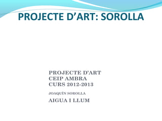 PROJECTE D’ART: SOROLLA
PROJECTE D’ART
CEIP AMBRA
CURS 2012-2013
JOAQUÍN SOROLLA
AIGUA I LLUM
 