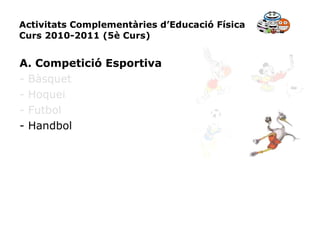 Activitats Complementàries d’Educació Física Curs 2010-2011 (5è Curs) A. Competició Esportiva - Bàsquet - Hoquei - Futbol - Handbol 