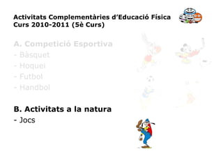 Activitats Complementàries d’Educació Física Curs 2010-2011 (5è Curs) A. Competició Esportiva - Bàsquet - Hoquei - Futbol - Handbol B. Activitats a la natura - Jocs 