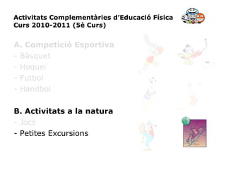 Activitats Complementàries d’Educació Física Curs 2010-2011 (5è Curs) A. Competició Esportiva - Bàsquet - Hoquei - Futbol - Handbol B. Activitats a la natura - Jocs - Petites Excursions 