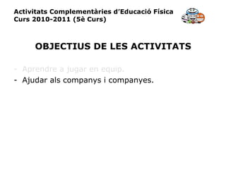 Activitats Complementàries d’Educació Física Curs 2010-2011 (5è Curs) OBJECTIUS DE LES ACTIVITATS Aprendre a jugar en equip. Ajudar als companys i companyes. 