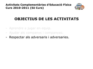Activitats Complementàries d’Educació Física Curs 2010-2011 (5è Curs) OBJECTIUS DE LES ACTIVITATS Aprendre a jugar en equip. Ajudar als companys i companyes. Respectar als adversaris i adversaries. 