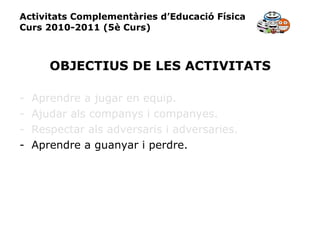 Activitats Complementàries d’Educació Física Curs 2010-2011 (5è Curs) OBJECTIUS DE LES ACTIVITATS Aprendre a jugar en equip. Ajudar als companys i companyes. Respectar als adversaris i adversaries. Aprendre a guanyar i perdre. 
