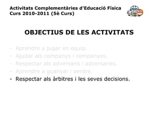 Activitats Complementàries d’Educació Física Curs 2010-2011 (5è Curs) OBJECTIUS DE LES ACTIVITATS Aprendre a jugar en equip. Ajudar als companys i companyes. Respectar als adversaris i adversaries. Aprendre a guanyar i perdre. Respectar als àrbitres i les seves decisions. 