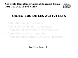 Activitats Complementàries d’Educació Física Curs 2010-2011 (5è Curs) OBJECTIUS DE LES ACTIVITATS Aprendre a jugar en equip. Ajudar als companys i companyes. Respectar als adversaris i adversaries. Aprendre a guanyar i perdre. Respectar als àrbitres i les seves decisions. Però, sobretot… 