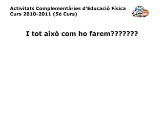 Activitats Complementàries d’Educació Física Curs 2010-2011 (5è Curs) I tot això com ho farem??????? 