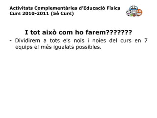 Activitats Complementàries d’Educació Física Curs 2010-2011 (5è Curs) I tot això com ho farem??????? - Dividirem a tots els nois i noies del curs en 7 equips el més igualats possibles. 