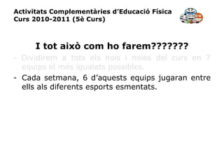 Activitats Complementàries d’Educació Física Curs 2010-2011 (5è Curs) I tot això com ho farem??????? - Dividirem a tots els nois i noies del curs en 7 equips el més igualats possibles. Cada setmana, 6 d’aquests equips jugaran entre ells als diferents esports esmentats. 