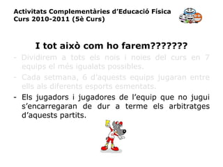 Activitats Complementàries d’Educació Física Curs 2010-2011 (5è Curs) I tot això com ho farem??????? -   Dividirem a tots els nois i noies del curs en 7 equips el més igualats possibles. Cada setmana, 6 d’aquests equips jugaran entre ells als diferents esports esmentats. Els jugadors i jugadores de l’equip que no jugui s’encarregaran de dur a terme els arbitratges d’aquests partits. 