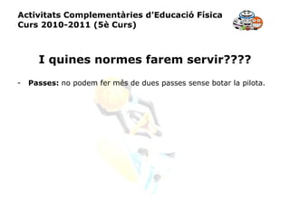 Activitats Complementàries d’Educació Física Curs 2010-2011 (5è Curs) I quines normes farem servir???? Passes:  no podem fer més de dues passes sense botar la pilota. 
