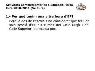 Activitats Complementàries d’Educació Física Curs 2010-2011 (5è Curs) 1.- Per què tenim una altra hora d’EF? Perquè des de l’escola s’ha considerat que fer una sola sessió d’EF als cursos del Cicle Mitjà i del Cicle Superior era massa poc. 