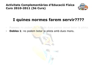 Activitats Complementàries d’Educació Física Curs 2010-2011 (5è Curs) I quines normes farem servir???? Passes:  no podem fer més de dues passes sense botar la pilota. Dobles 1 : no podem botar la pilota amb dues mans. 