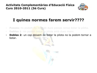 Activitats Complementàries d’Educació Física Curs 2010-2011 (5è Curs) I quines normes farem servir???? Passes:  no podem fer més de dues passes sense botar la pilota. Dobles 1 : no podem botar la pilota amb dues mans. Dobles 2 : un cop deixem de botar la pilota no la podem tornar a botar. 