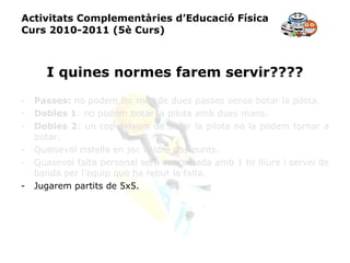 Activitats Complementàries d’Educació Física Curs 2010-2011 (5è Curs) I quines normes farem servir???? Passes:  no podem fer més de dues passes sense botar la pilota. Dobles 1 : no podem botar la pilota amb dues mans. Dobles 2 : un cop deixem de botar la pilota no la podem tornar a botar. Qualsevol cistella en joc valdrà dos punts. Quasevol falta personal serà sancionada amb 1 tir lliure i servei de banda per l’equip que ha rebut la falta. Jugarem partits de 5x5. 