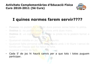 Activitats Complementàries d’Educació Física Curs 2010-2011 (5è Curs) I quines normes farem servir???? Passes:  no podem fer més de dues passes sense botar la pilota. Dobles 1 : no podem botar la pilota amb dues mans. Dobles 2 : un cop deixem de botar la pilota no la podem tornar a botar. Qualsevol cistella en joc valdrà dos punts. Quasevol falta personal serà sancionada amb 1 tir lliure i servei de banda per l’equip que ha rebut la falta. Jugarem partits de 5x5. Cada 5’ de joc hi haurà canvis per a que tots i totes puguem participar. 