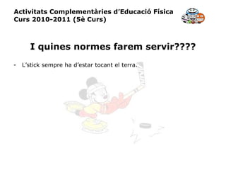 Activitats Complementàries d’Educació Física Curs 2010-2011 (5è Curs) I quines normes farem servir???? L’stick sempre ha d’estar tocant el terra. 