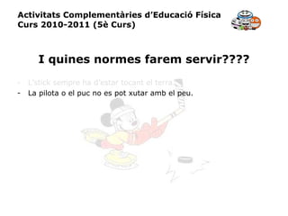 Activitats Complementàries d’Educació Física Curs 2010-2011 (5è Curs) I quines normes farem servir???? L’stick sempre ha d’estar tocant el terra. La pilota o el puc no es pot xutar amb el peu. 