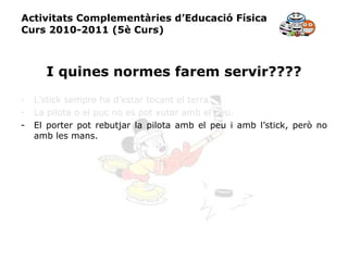 Activitats Complementàries d’Educació Física Curs 2010-2011 (5è Curs) I quines normes farem servir???? L’stick sempre ha d’estar tocant el terra. La pilota o el puc no es pot xutar amb el peu. El porter pot rebutjar la pilota amb el peu i amb l’stick, però no amb les mans. 