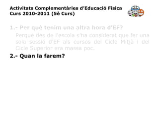 Activitats Complementàries d’Educació Física Curs 2010-2011 (5è Curs) 1.- Per què tenim una altra hora d’EF? Perquè des de l’escola s’ha considerat que fer una sola sessió d’EF als cursos del Cicle Mitjà i del Cicle Superior era massa poc. 2.- Quan la farem? 