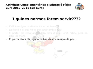Activitats Complementàries d’Educació Física Curs 2010-2011 (5è Curs) I quines normes farem servir???? L’stick sempre ha d’estar tocant el terra. La pilota o el puc no es pot xutar amb el peu. El porter pot rebutjar la pilota amb el peu i amb l’stick, però no amb les mans. El porter i tots els jugadores han d’estar sempre de peu. 