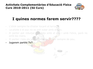 Activitats Complementàries d’Educació Física Curs 2010-2011 (5è Curs) I quines normes farem servir???? L’stick sempre ha d’estar tocant el terra. La pilota o el puc no es pot xutar amb el peu. El porter pot rebutjar la pilota amb el peu i amb l’stick, però no amb les mans. El porter i tots els jugadores han d’estar sempre de peu. Jugarem partits 7x7. 