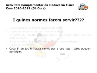 Activitats Complementàries d’Educació Física Curs 2010-2011 (5è Curs) I quines normes farem servir???? L’stick sempre ha d’estar tocant el terra. La pilota o el puc no es pot xutar amb el peu. El porter pot rebutjar la pilota amb el peu i amb l’stick, però no amb les mans. El porter i tots els jugadores han d’estar sempre de peu. Jugarem partits 7x7. Cada 5’ de joc hi haurà canvis per a que tots i totes puguem participar. 