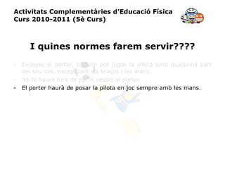 Activitats Complementàries d’Educació Física Curs 2010-2011 (5è Curs) I quines normes farem servir???? Excepte el porter, tothom pot jugar la pilota amb qualsevol part del seu cos, exceptuant els braços i les mans. No hi haurà fora de joc ni cessió al porter. El porter haurà de posar la pilota en joc sempre amb les mans. 