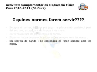Activitats Complementàries d’Educació Física Curs 2010-2011 (5è Curs) I quines normes farem servir???? Excepte el porter, tothom pot jugar la pilota amb qualsevol part del seu cos, exceptuant els braços i les mans. No hi haurà fora de joc ni cessió al porter. El porter haurà de posar la pilota en joc sempre amb les mans. Els serveis de banda i de cantonada es faran sempre amb les mans. 