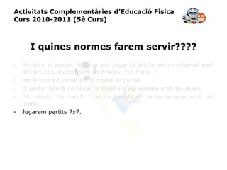 Activitats Complementàries d’Educació Física Curs 2010-2011 (5è Curs) I quines normes farem servir???? Excepte el porter, tothom pot jugar la pilota amb qualsevol part del seu cos, exceptuant els braços i les mans. No hi haurà fora de joc ni cessió al porter. El porter haurà de posar la pilota en joc sempre amb les mans. Els serveis de banda i de cantonada es faran sempre amb les mans. Jugarem partits 7x7. 