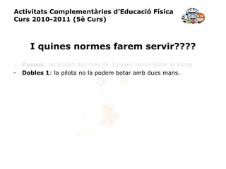 Activitats Complementàries d’Educació Física Curs 2010-2011 (5è Curs) I quines normes farem servir???? Passes : no podem fer més de 3 pases sense botar la pilota. Dobles 1 : la pilota no la podem botar amb dues mans. 