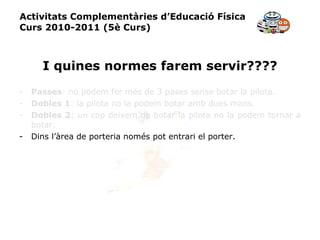 Activitats Complementàries d’Educació Física Curs 2010-2011 (5è Curs) I quines normes farem servir???? Passes : no podem fer més de 3 pases sense botar la pilota. Dobles 1 : la pilota no la podem botar amb dues mans. Dobles 2 : un cop deixem de botar la pilota no la podem tornar a botar. Dins l’àrea de porteria només pot entrari el porter. 