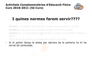 Activitats Complementàries d’Educació Física Curs 2010-2011 (5è Curs) I quines normes farem servir???? Passes : no podem fer més de 3 pases sense botar la pilota. Dobles 1 : la pilota no la podem botar amb dues mans. Dobles 2 : un cop deixem de botar la pilota no la podem tornar a botar. Dins l’àrea de porteria només pot entrari el porter. Si el porter llença la pilota per darrera de la porteria no hi ha servei de cantonada. 
