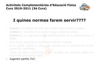 Activitats Complementàries d’Educació Física Curs 2010-2011 (5è Curs) I quines normes farem servir???? Passes : no podem fer més de 3 pases sense botar la pilota. Dobles 1 : la pilota no la podem botar amb dues mans. Dobles 2 : un cop deixem de botar la pilota no la podem tornar a botar. Dins l’àrea de porteria només pot entrari el porter. Si el porter llença la pilota per darrera de la porteria no hi ha servei de cantonada. Totes les faltes seran Cop Franc, excepte les ocasions clares de llaçament que seran Penal. Jugarem partits 7x7. 