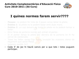 Activitats Complementàries d’Educació Física Curs 2010-2011 (5è Curs) I quines normes farem servir???? Passes : no podem fer més de 3 pases sense botar la pilota. Dobles 1 : la pilota no la podem botar amb dues mans. Dobles 2 : un cop deixem de botar la pilota no la podem tornar a botar. Dins l’àrea de porteria només pot entrari el porter. Si el porter llença la pilota per darrera de la porteria no hi ha servei de cantonada. Totes les faltes seran Cop Franc, excepte les ocasions clares de llaçament que seran Penal. Jugarem partits 7x7. Cada 5’ de joc hi haurà canvis per a que tots i totes puguem participar. 