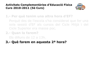 Activitats Complementàries d’Educació Física Curs 2010-2011 (5è Curs) 1.- Per què tenim una altra hora d’EF? Perquè des de l’escola s’ha considerat que fer una sola sessió d’EF als cursos del Cicle Mitjà i del Cicle Superior era massa poc. 2.- Quan la farem? Els dilluns de 12 a 13h. 3.- Què farem en aquesta 2ª hora? 
