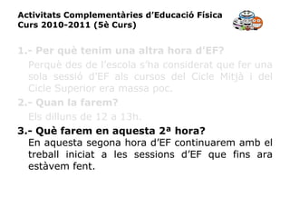 Activitats Complementàries d’Educació Física Curs 2010-2011 (5è Curs) 1.- Per què tenim una altra hora d’EF? Perquè des de l’escola s’ha considerat que fer una sola sessió d’EF als cursos del Cicle Mitjà i del Cicle Superior era massa poc. 2.- Quan la farem? Els dilluns de 12 a 13h. 3.- Què farem en aquesta 2ª hora? En aquesta segona hora d’EF continuarem amb el treball iniciat a les sessions d’EF que fins ara estàvem fent. 
