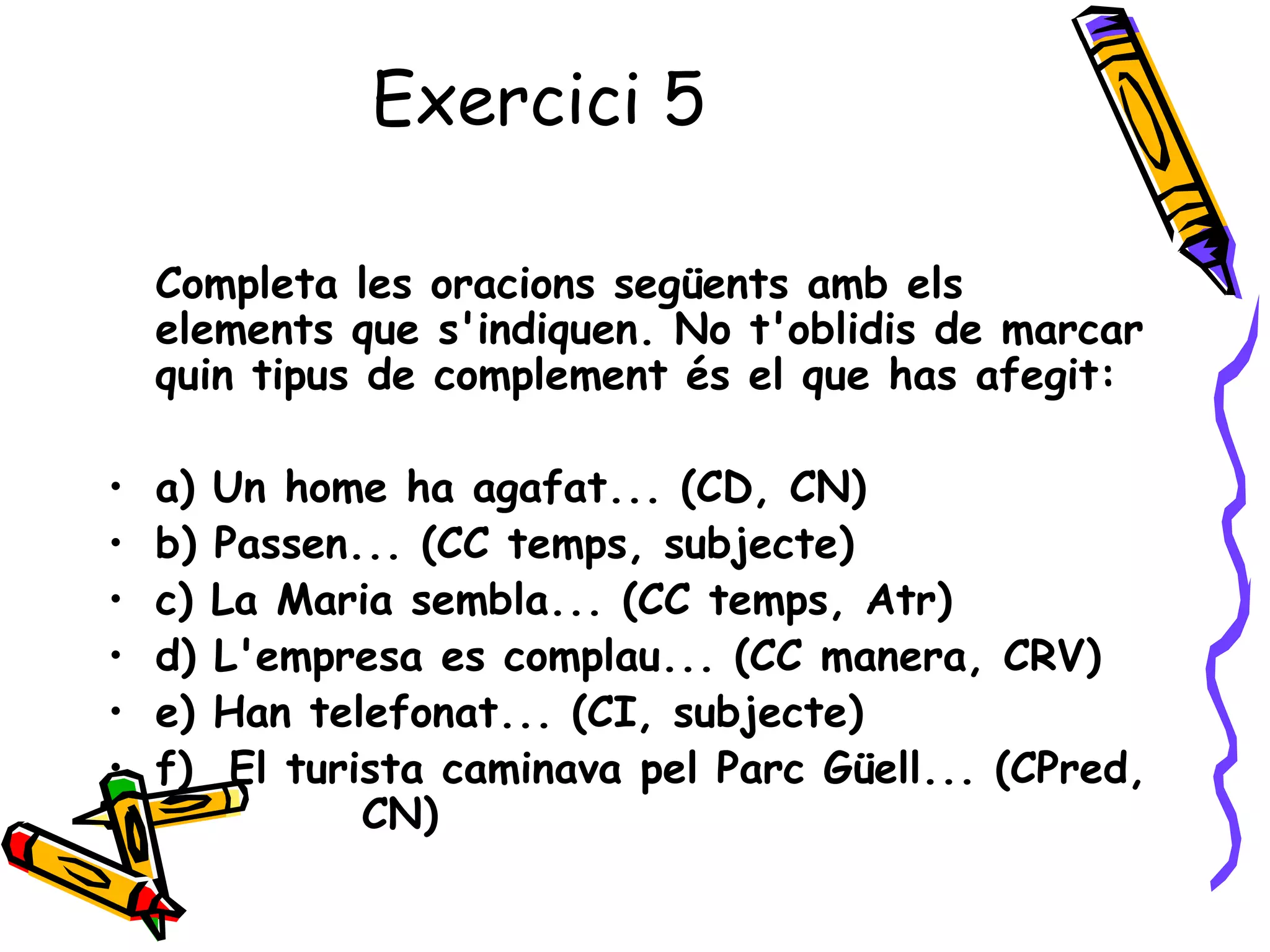 Exercici 5

    Completa les oracions següents amb els
    elements que s'indiquen. No t'oblidis de marcar
    quin tipus de complement és el que has afegit:

•   a)   Un home ha agafat... (CD, CN)
•   b)   Passen... (CC temps, subjecte)
•   c)   La Maria sembla... (CC temps, Atr)
•   d)   L'empresa es complau... (CC manera, CRV)
•   e)   Han telefonat... (CI, subjecte)
•   f)    El turista caminava pel Parc Güell... (CPred,
                 CN)
 
