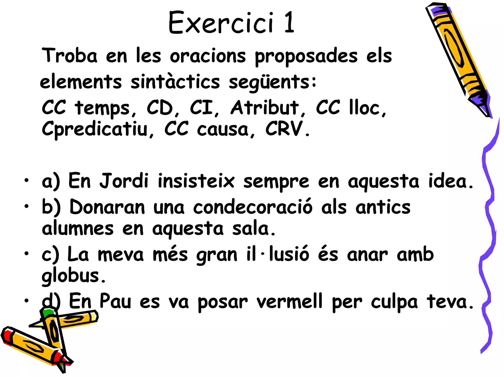 Exercici 1
 Troba en les oracions proposades els
 elements sintàctics següents:
 CC temps, CD, CI, Atribut, CC lloc,
 Cpredicatiu, CC causa, CRV.

• a) En Jordi insisteix sempre en aquesta idea.
• b) Donaran una condecoració als antics
  alumnes en aquesta sala.
• c) La meva més gran il·lusió és anar amb
  globus.
• d) En Pau es va posar vermell per culpa teva.
 