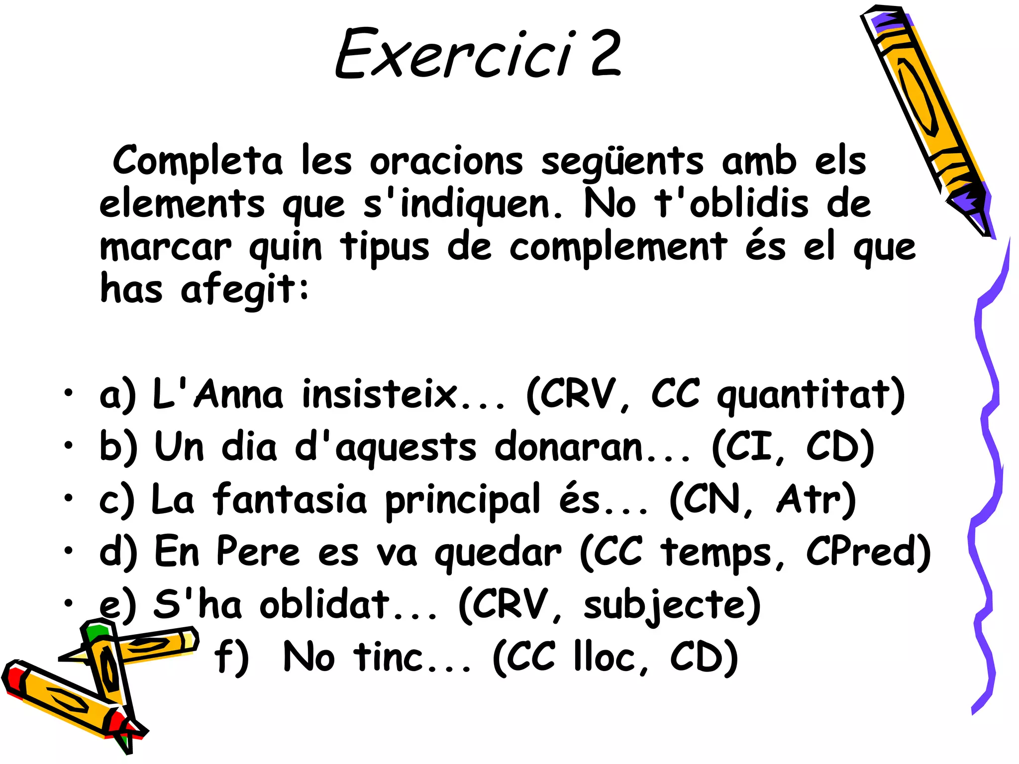 Exercici 2
     Completa les oracions següents amb els
    elements que s'indiquen. No t'oblidis de
    marcar quin tipus de complement és el que
    has afegit:

•   a)   L'Anna insisteix... (CRV, CC quantitat)
•   b)   Un dia d'aquests donaran... (CI, CD)
•   c)   La fantasia principal és... (CN, Atr)
•   d)   En Pere es va quedar (CC temps, CPred)
•   e)   S'ha oblidat... (CRV, subjecte)
            f) No tinc... (CC lloc, CD)
 