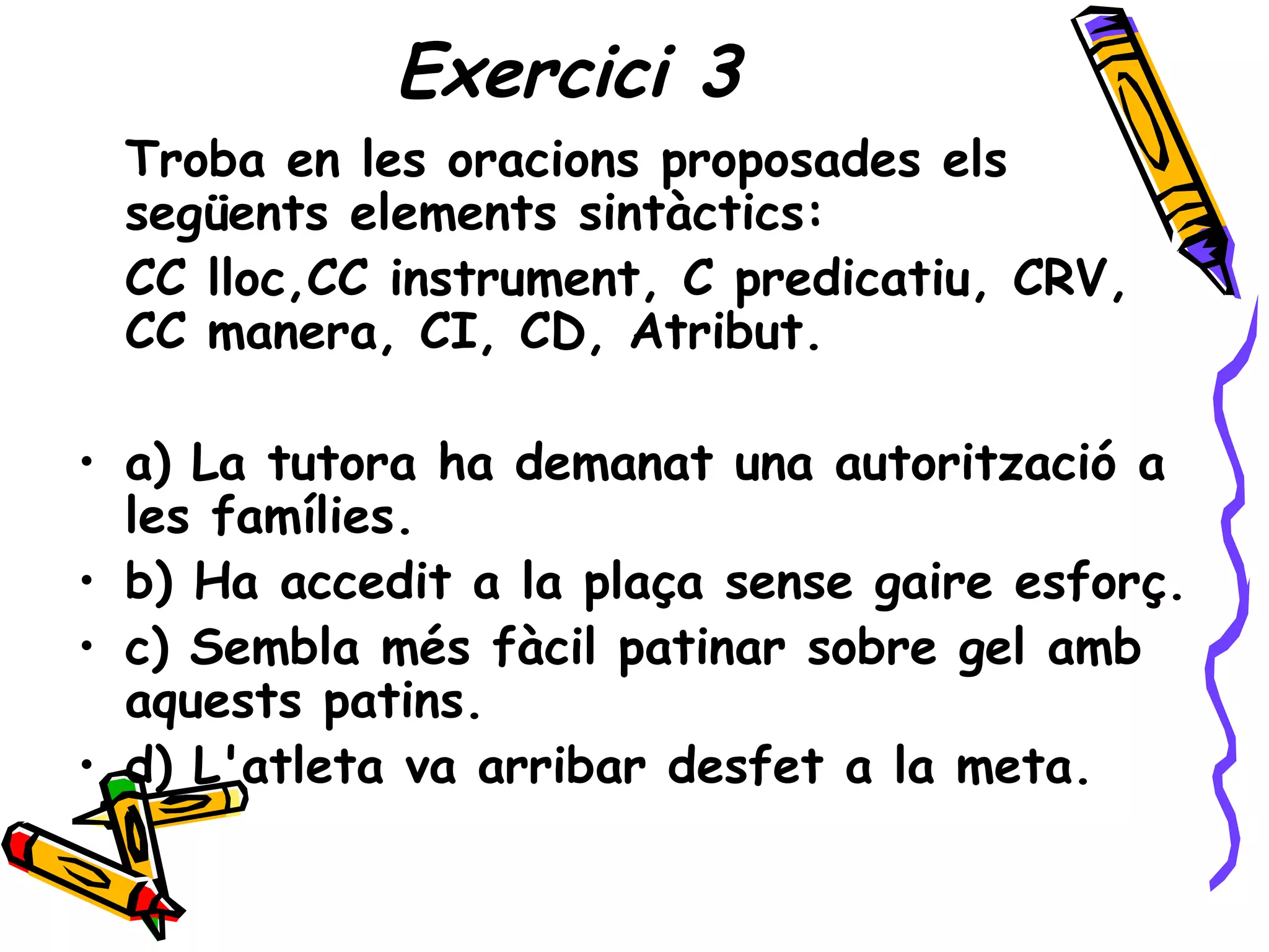 Exercici 3
 Troba en les oracions proposades els
 següents elements sintàctics:
 CC lloc,CC instrument, C predicatiu, CRV,
 CC manera, CI, CD, Atribut.

• a) La tutora ha demanat una autorització a
  les famílies.
• b) Ha accedit a la plaça sense gaire esforç.
• c) Sembla més fàcil patinar sobre gel amb
  aquests patins.
• d) L'atleta va arribar desfet a la meta.
 