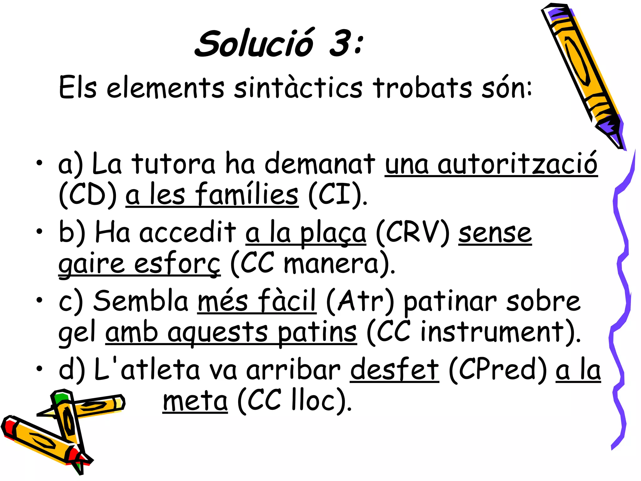 Solució 3:
 Els elements sintàctics trobats són:

• a) La tutora ha demanat una autorització
  (CD) a les famílies (CI).
• b) Ha accedit a la plaça (CRV) sense
  gaire esforç (CC manera).
• c) Sembla més fàcil (Atr) patinar sobre
  gel amb aquests patins (CC instrument).
• d) L'atleta va arribar desfet (CPred) a la
          meta (CC lloc).
 