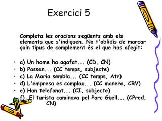 Exercici 5

    Completa les oracions següents amb els
    elements que s'indiquen. No t'oblidis de marcar
    quin tipus de complement és el que has afegit:

•   a)   Un home ha agafat... (CD, CN)
•   b)   Passen... (CC temps, subjecte)
•   c)   La Maria sembla... (CC temps, Atr)
•   d)   L'empresa es complau... (CC manera, CRV)
•   e)   Han telefonat... (CI, subjecte)
•   f)    El turista caminava pel Parc Güell... (CPred,
                 CN)
 