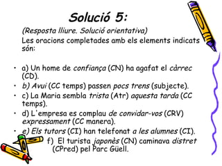 Solució 5:
  (Resposta lliure. Solució orientativa)
  Les oracions completades amb els elements indicats
  són:

• a) Un home de confiança (CN) ha agafat el càrrec
  (CD).
• b) Avui (CC temps) passen pocs trens (subjecte).
• c) La Maria sembla trista (Atr) aquesta tarda (CC
  temps).
• d) L'empresa es complau de convidar-vos (CRV)
  expressament (CC manera).
• e) Els tutors (CI) han telefonat a les alumnes (CI).
          f) El turista japonès (CN) caminava distret
            (CPred) pel Parc Güell.
 