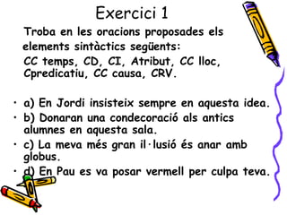 Exercici 1
 Troba en les oracions proposades els
 elements sintàctics següents:
 CC temps, CD, CI, Atribut, CC lloc,
 Cpredicatiu, CC causa, CRV.

• a) En Jordi insisteix sempre en aquesta idea.
• b) Donaran una condecoració als antics
  alumnes en aquesta sala.
• c) La meva més gran il·lusió és anar amb
  globus.
• d) En Pau es va posar vermell per culpa teva.
 