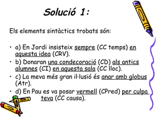 Solució 1:
Els elements sintàctics trobats són:

• a) En Jordi insisteix sempre (CC temps) en
  aquesta idea (CRV).
• b) Donaran una condecoració (CD) als antics
  alumnes (CI) en aquesta sala (CC lloc).
• c) La meva més gran il·lusió és anar amb globus
  (Atr).
• d) En Pau es va posar vermell (CPred) per culpa
           teva (CC causa).
 