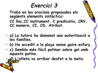 Exercici 3
 Troba en les oracions proposades els
 següents elements sintàctics:
 CC lloc,CC instrument, C predicatiu, CRV,
 CC manera, CI, CD, Atribut.

• a) La tutora ha demanat una autorització a
  les famílies.
• b) Ha accedit a la plaça sense gaire esforç.
• c) Sembla més fàcil patinar sobre gel amb
  aquests patins.
• d) L'atleta va arribar desfet a la meta.
 