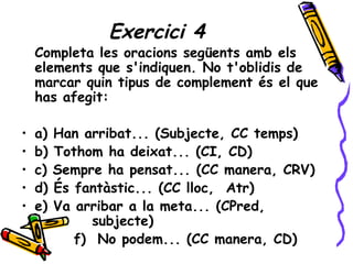 Exercici 4
    Completa les oracions següents amb els
    elements que s'indiquen. No t'oblidis de
    marcar quin tipus de complement és el que
    has afegit:

•   a)   Han arribat... (Subjecte, CC temps)
•   b)   Tothom ha deixat... (CI, CD)
•   c)   Sempre ha pensat... (CC manera, CRV)
•   d)   És fantàstic... (CC lloc, Atr)
•   e)   Va arribar a la meta... (CPred,
               subjecte)
            f) No podem... (CC manera, CD)
 