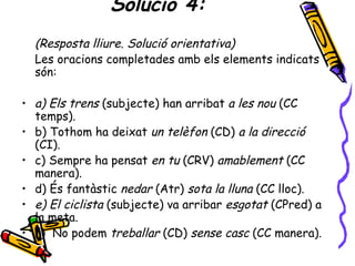Solució 4:
  (Resposta lliure. Solució orientativa)
  Les oracions completades amb els elements indicats
  són:

• a) Els trens (subjecte) han arribat a les nou (CC
  temps).
• b) Tothom ha deixat un telèfon (CD) a la direcció
  (CI).
• c) Sempre ha pensat en tu (CRV) amablement (CC
  manera).
• d) És fantàstic nedar (Atr) sota la lluna (CC lloc).
• e) El ciclista (subjecte) va arribar esgotat (CPred) a
  la meta.
• f) No podem treballar (CD) sense casc (CC manera).
 